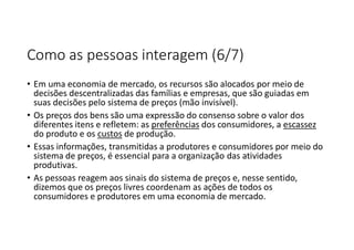 Como as pessoas interagem (6/7)
• Em uma economia de mercado, os recursos são alocados por meio de
decisões descentralizadas das famílias e empresas, que são guiadas em
suas decisões pelo sistema de preços (mão invisível).
• Os preços dos bens são uma expressão do consenso sobre o valor dos
diferentes itens e refletem: as preferências dos consumidores, a escassez
do produto e os custos de produção.
• Essas informações, transmitidas a produtores e consumidores por meio do
sistema de preços, é essencial para a organização das atividades
produtivas.
• As pessoas reagem aos sinais do sistema de preços e, nesse sentido,
dizemos que os preços livres coordenam as ações de todos os
consumidores e produtores em uma economia de mercado.
 