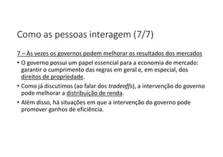 Como as pessoas interagem (7/7)
7 – Às vezes os governos podem melhorar os resultados dos mercados
• O governo possui um papel essencial para a economia de mercado:
garantir o cumprimento das regras em geral e, em especial, dos
direitos de propriedade.
• Como já discutimos (ao falar dos tradeoffs), a intervenção do governo
pode melhorar a distribuição de renda.
• Além disso, há situações em que a intervenção do governo pode
promover ganhos de eficiência.
 