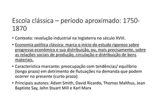 Escola clássica – período aproximado: 1750-
1870
• Contexto: revolução industrial na Inglaterra no século XVIII.
• Economia política clássica: marca o início do estudo rigoroso sobre
progresso econômico e sua distribuição, ou, mais precisamente, sobre
as relações sociais de produção, circulação e distribuição de bens
materiais.
• Característica marcante: preocupação com tendências/ equilíbrio
(longo prazo) em detrimento de flutuações na demanda que podem
ocorrer no presente (curto prazo).
• Principais autores: Adam Smith, David Ricardo, Thomas Malthus, Jean
Baptiste Say, John Stuart Mill e Karl Marx
 