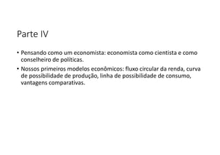 Parte IV
• Pensando como um economista: economista como cientista e como
conselheiro de políticas.
• Nossos primeiros modelos econômicos: fluxo circular da renda, curva
de possibilidade de produção, linha de possibilidade de consumo,
vantagens comparativas.
 