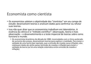 Economista como cientista
• Os economistas adotam a objetividade dos “cientistas” em seu campo de
estudo: desenvolvem teorias e analisam dados para confirmar ou refutar
suas teorias.
• Isso não quer dizer que os economistas trabalham em laboratórios. A
essência da ciência é o “método científico”: observação, teoria e mais
observação – o desenvolvimento e o teste imparcial de teorias sobre como
funciona o mundo.
• Os economistas brasileiros da década de 1980, incomodados com o ritmo acelerado
de aumento dos preços, desenvolviam teorias para explicar a realidade. Para testar a
validade de uma teoria (por exemplo, que a emissão de moeda causa inflação), eles
coletavam dados de vários países (emissão de moeda e inflação) para testar a
validade da teoria (se há uma relação sistemática entre emissão de moeda e
inflação)
 