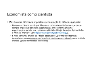 Economista como cientista
• Mas há uma diferença importante em relação às ciências naturais:
• Como uma ciência social que lida com o comportamento humano, é quase
sempre impossível conduzir experimentos em economia (mas há
experimentos sociais, que renderam o Nobel a Abhijit Banerjee, Esther Duflo
e Michael Kremer – ver https://www.povertyactionlab.org/).
• É mais comum a análise de “dados observados”, por meio de técnicas
apropriadas, como quase-experimentos/ experimentos naturais que a história
oferece (grupo de tratados e controle).
 