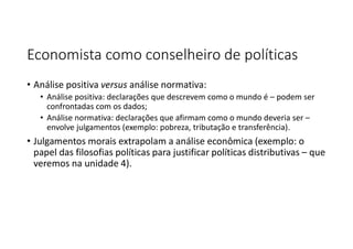 Economista como conselheiro de políticas
• Análise positiva versus análise normativa:
• Análise positiva: declarações que descrevem como o mundo é – podem ser
confrontadas com os dados;
• Análise normativa: declarações que afirmam como o mundo deveria ser –
envolve julgamentos (exemplo: pobreza, tributação e transferência).
• Julgamentos morais extrapolam a análise econômica (exemplo: o
papel das filosofias políticas para justificar políticas distributivas – que
veremos na unidade 4).
 
