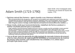 Adam Smith (1723-1790)
• Egoísmo natural dos homens – agem visando o seu interesse individual:
⁠Não é da benevolência do açougueiro, do cervejeiro ou do padeiro que esperamos nosso jantar, mas da
consideração que eles tem pelos próprios interesses. Apelamos não à sua humanidade, mas ao seu amor-
próprio, e nunca falamos a eles das nossas próprias necessidades, mas das vantagens que eles podem
obter. Ninguém, exceto o mendigo, escolhe depender principalmente da benevolência dos cidadãos (...)
• Desse modo, ainda que inconscientemente, trabalham de forma a produzir o
melhor resultado possível para a sociedade:
Cada indivíduo necessariamente trabalha de forma a tornar a renda anual da sociedade o maior possível.
De fato, ele geralmente nem intenciona promover o interesse público nem sabe quanto ele o está
promovendo. (...) ele busca apenas seu próprio ganho, e nisso ele é, como em muitos outros casos, levado
por uma mão invisível a promover um fim que não era parte de suas intenções. (...) Ao buscar o seu
próprio interesse ele frequentemente promove o da sociedade mais efetivamente do que quando ele
realmente intenciona promover este último.
• Isso se dá por meio da operação da mão invisível do mercado (sistema de preços),
a forma mais eficiente de organização da sociedade (o funcionamento do sistema
de preços/ mão invisível, que estudaremos nas unidades 2 e 3, talvez seja a
principal lição deste curso).
Adam Smith. Uma investigação sobre
a natureza e as causas da riqueza das
nações, 1776.
 
