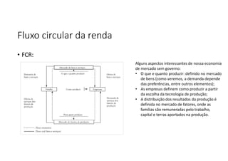 Fluxo circular da renda
• FCR:
Alguns aspectos interessantes de nossa economia
de mercado sem governo:
• O que e quanto produzir: definido no mercado
de bens (como veremos, a demanda depende
das preferências, entre outros elementos);
• As empresas definem como produzir a partir
da escolha da tecnologia de produção;
• A distribuição dos resultados da produção é
definida no mercado de fatores, onde as
famílias são remuneradas pelo trabalho,
capital e terras aportados na produção.
 