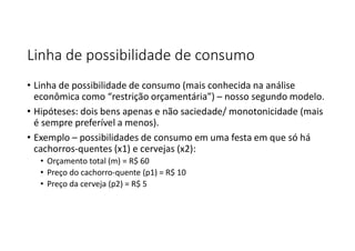 Linha de possibilidade de consumo
• Linha de possibilidade de consumo (mais conhecida na análise
econômica como “restrição orçamentária”) – nosso segundo modelo.
• Hipóteses: dois bens apenas e não saciedade/ monotonicidade (mais
é sempre preferível a menos).
• Exemplo – possibilidades de consumo em uma festa em que só há
cachorros-quentes (x1) e cervejas (x2):
• Orçamento total (m) = R$ 60
• Preço do cachorro-quente (p1) = R$ 10
• Preço da cerveja (p2) = R$ 5
 