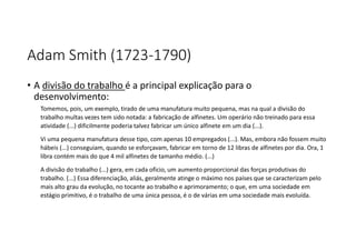 Adam Smith (1723-1790)
• A divisão do trabalho é a principal explicação para o
desenvolvimento:
Tomemos, pois, um exemplo, tirado de uma manufatura muito pequena, mas na qual a divisão do
trabalho multas vezes tem sido notada: a fabricação de alfinetes. Um operário não treinado para essa
atividade (...) dificilmente poderia talvez fabricar um único alfinete em um dia (...).
Vi uma pequena manufatura desse tipo, com apenas 10 empregados (...). Mas, embora não fossem muito
hábeis (...) conseguiam, quando se esforçavam, fabricar em torno de 12 libras de alfinetes por dia. Ora, 1
libra contém mais do que 4 mil alfinetes de tamanho médio. (...)
A divisão do trabalho (...) gera, em cada oficio, um aumento proporcional das forças produtivas do
trabalho. (...) Essa diferenciação, aliás, geralmente atinge o máximo nos países que se caracterizam pelo
mais alto grau da evolução, no tocante ao trabalho e aprimoramento; o que, em uma sociedade em
estágio primitivo, é o trabalho de uma única pessoa, é o de várias em uma sociedade mais evoluída.
 
