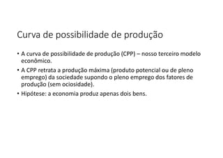 Curva de possibilidade de produção
• A curva de possibilidade de produção (CPP) – nosso terceiro modelo
econômico.
• A CPP retrata a produção máxima (produto potencial ou de pleno
emprego) da sociedade supondo o pleno emprego dos fatores de
produção (sem ociosidade).
• Hipótese: a economia produz apenas dois bens.
 
