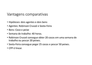 Vantagens comparativas
• Hipóteses: dois agentes e dois bens
• Agentes: Robinson Crusoé e Sexta-Feira
• Bens: Coco e peixe
• Semana de trabalho: 40 horas.
• Robinson Crusoé consegue obter 20 cocos em uma semana de
trabalho ou pescar 20 peixes.
• Sexta-Feira consegue pegar 25 cocos e pescar 50 peixes.
• CPP é linear.
 