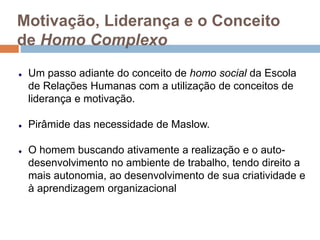 Motivação, Liderança e o Conceito
de Homo Complexo
Um passo adiante do conceito de homo social da Escola
de Relações Humanas com a utilização de conceitos de
liderança e motivação.
Pirâmide das necessidade de Maslow.
O homem buscando ativamente a realização e o auto-
desenvolvimento no ambiente de trabalho, tendo direito a
mais autonomia, ao desenvolvimento de sua criatividade e
à aprendizagem organizacional
 