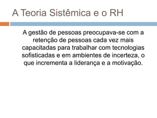 A Teoria Sistêmica e o RH
A gestão de pessoas preocupava-se com a
retenção de pessoas cada vez mais
capacitadas para trabalhar com tecnologias
sofisticadas e em ambientes de incerteza, o
que incrementa a liderança e a motivação.
 