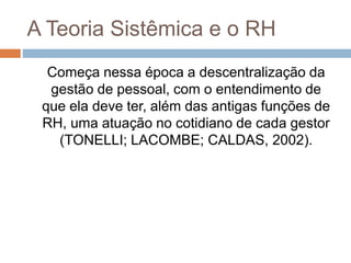 A Teoria Sistêmica e o RH
Começa nessa época a descentralização da
gestão de pessoal, com o entendimento de
que ela deve ter, além das antigas funções de
RH, uma atuação no cotidiano de cada gestor
(TONELLI; LACOMBE; CALDAS, 2002).
 