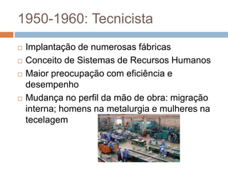 1950-1960: Tecnicista
 Implantação de numerosas fábricas
 Conceito de Sistemas de Recursos Humanos
 Maior preocupação com eficiência e
desempenho
 Mudança no perfil da mão de obra: migração
interna; homens na metalurgia e mulheres na
tecelagem
 