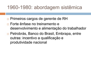 1960-1980: abordagem sistêmica
 Primeiros cargos de gerente de RH
 Forte ênfase no treinamento e
desenvolvimento e alimentação do trabalhador
 Petrobrás, Banco do Brasil, Embrapa, entre
outras: incentivo a qualificação e
produtividade nacional
 