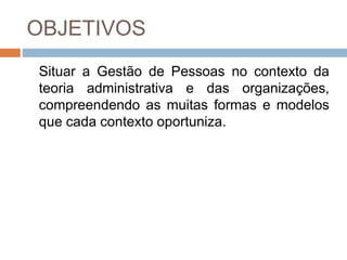 OBJETIVOS
Situar a Gestão de Pessoas no contexto da
teoria administrativa e das organizações,
compreendendo as muitas formas e modelos
que cada contexto oportuniza.
 