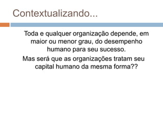 Contextualizando...
Toda e qualquer organização depende, em
maior ou menor grau, do desempenho
humano para seu sucesso.
Mas será que as organizações tratam seu
capital humano da mesma forma??
 