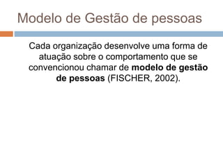 Modelo de Gestão de pessoas
Cada organização desenvolve uma forma de
atuação sobre o comportamento que se
convencionou chamar de modelo de gestão
de pessoas (FISCHER, 2002).
 
