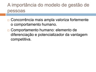 A importância do modelo de gestão de
pessoas
 Concorrência mais ampla valoriza fortemente
o comportamento humano.
 Comportamento humano: elemento de
diferenciação e potencializador da vantagem
competitiva.
 