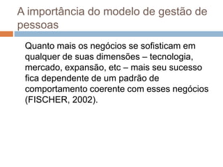 A importância do modelo de gestão de
pessoas
Quanto mais os negócios se sofisticam em
qualquer de suas dimensões – tecnologia,
mercado, expansão, etc – mais seu sucesso
fica dependente de um padrão de
comportamento coerente com esses negócios
(FISCHER, 2002).
 