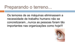 Preparando o terreno...
Os temores de as máquinas eliminassem a
necessidade de trabalho humano não se
concretizaram...nunca as pessoas foram tão
importantes nas organizações como hoje!!!
 
