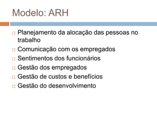 Modelo: ARH
 Planejamento da alocação das pessoas no
trabalho
 Comunicação com os empregados
 Sentimentos dos funcionários
 Gestão dos empregados
 Gestão de custos e benefícios
 Gestão do desenvolvimento
 