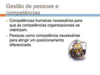 Gestão de pessoas e
competências
 Competências humanas necessárias para
que as competências organizacionais se
viabilizem.
 Pessoas como competência necessárias
para atingir um posicionamento
diferenciado.
 