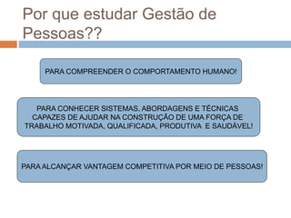 Por que estudar Gestão de
Pessoas??
PARA COMPREENDER O COMPORTAMENTO HUMANO!
PARA CONHECER SISTEMAS, ABORDAGENS E TÉCNICAS
CAPAZES DE AJUDAR NA CONSTRUÇÃO DE UMA FORÇA DE
TRABALHO MOTIVADA, QUALIFICADA, PRODUTIVA E SAUDÁVEL!
PARA ALCANÇAR VANTAGEM COMPETITIVA POR MEIO DE PESSOAS!
 
