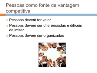 Pessoas como fonte de vantagem
competitiva
 Pessoas devem ter valor
 Pessoas devem ser diferenciadas e difíceis
de imitar
 Pessoas devem ser organizadas
 