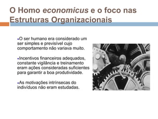 O Homo economicus e o foco nas
Estruturas Organizacionais
O ser humano era considerado um
ser simples e previsível cujo
comportamento não variava muito.
Incentivos financeiros adequados,
constante vigilância e treinamento
eram ações consideradas suficientes
para garantir a boa produtividade.
As motivações intrínsecas do
indivíduos não eram estudadas.
 