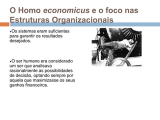 O Homo economicus e o foco nas
Estruturas Organizacionais
Os sistemas eram suficientes
para garantir os resultados
desejados.
O ser humano era considerado
um ser que analisava
racionalmente as possibilidades
de decisão, optando sempre por
aquela que maximizasse os seus
ganhos financeiros.
 
