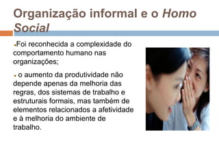 Organização informal e o Homo
Social
Foi reconhecida a complexidade do
comportamento humano nas
organizações;
o aumento da produtividade não
depende apenas da melhoria das
regras, dos sistemas de trabalho e
estruturais formais, mas também de
elementos relacionados a afetividade
e à melhoria do ambiente de
trabalho.
 