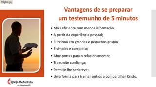 • Mais eficiente com menos informação.
• A partir da experiência pessoal;
• Funciona em grandes e pequenos grupos.
• É simples e completo;
• Abre portas para o relacionamento;
• Transmite confiança;
• Permite-lhe ser breve;
• Uma forma para treinar outros a compartilhar Cristo.
Vantagens de se preparar
um testemunho de 5 minutos
Página 34
em Cataguases/MG
 