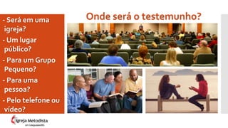 Onde será o testemunho?- Será em uma
igreja?
- Um lugar
público?
- Para um Grupo
Pequeno?
- Para uma
pessoa?
- Pelo telefone ou
vídeo?
em Cataguases/MG
 