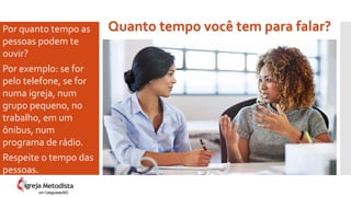 Por quanto tempo as
pessoas podem te
ouvir?
Por exemplo: se for
pelo telefone, se for
numa igreja, num
grupo pequeno, no
trabalho, em um
ônibus, num
programa de rádio.
Respeite o tempo das
pessoas.
Quanto tempo você tem para falar?
em Cataguases/MG
 