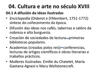 04. Cultura e arte no século XVIII
04.1 A difusión da ideas ilustradas
• Enciclopedia (Diderot e D’Alembert, 1751-1772)
síntese do coñecemento da época.
• Difusión das ideas nos cafés, tabernas e salóns da
nobreza e alta burguesía.
• Creación de sociedades de lectura primeiras
bibliotecas populares.
• Academias (creadas polos reis) conferencias,
lecturas de artigos científicos e obras literarias e
traballos prácticos.
• Mulleres ilustradas: Emilie du Chatelet, María
Gaetana Agnesi e Mary Wollstonecraft.
 