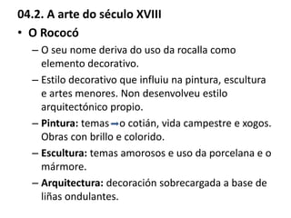 04.2. A arte do século XVIII
• O Rococó
– O seu nome deriva do uso da rocalla como
elemento decorativo.
– Estilo decorativo que influiu na pintura, escultura
e artes menores. Non desenvolveu estilo
arquitectónico propio.
– Pintura: temas o cotián, vida campestre e xogos.
Obras con brillo e colorido.
– Escultura: temas amorosos e uso da porcelana e o
mármore.
– Arquitectura: decoración sobrecargada a base de
liñas ondulantes.
 