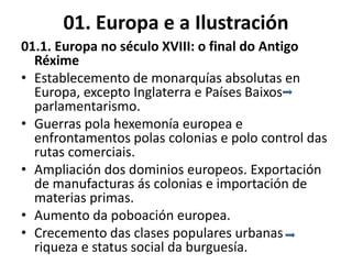 01. Europa e a Ilustración
01.1. Europa no século XVIII: o final do Antigo
Réxime
• Establecemento de monarquías absolutas en
Europa, excepto Inglaterra e Países Baixos
parlamentarismo.
• Guerras pola hexemonía europea e
enfrontamentos polas colonias e polo control das
rutas comerciais.
• Ampliación dos dominios europeos. Exportación
de manufacturas ás colonias e importación de
materias primas.
• Aumento da poboación europea.
• Crecemento das clases populares urbanas
riqueza e status social da burguesía.
 