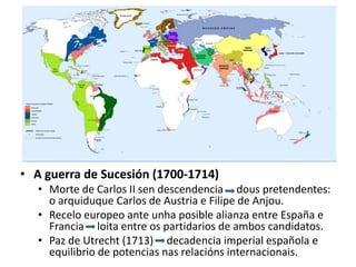 • A guerra de Sucesión (1700-1714)
• Morte de Carlos II sen descendencia dous pretendentes:
o arquiduque Carlos de Austria e Filipe de Anjou.
• Recelo europeo ante unha posible alianza entre España e
Francia loita entre os partidarios de ambos candidatos.
• Paz de Utrecht (1713) decadencia imperial española e
equilibrio de potencias nas relacións internacionais.
 