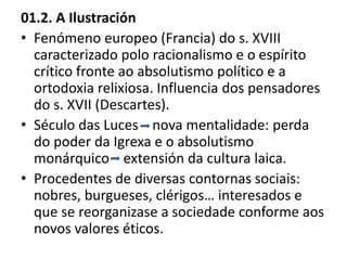 01.2. A Ilustración
• Fenómeno europeo (Francia) do s. XVIII
caracterizado polo racionalismo e o espírito
crítico fronte ao absolutismo político e a
ortodoxia relixiosa. Influencia dos pensadores
do s. XVII (Descartes).
• Século das Luces nova mentalidade: perda
do poder da Igrexa e o absolutismo
monárquico extensión da cultura laica.
• Procedentes de diversas contornas sociais:
nobres, burgueses, clérigos… interesados e
que se reorganizase a sociedade conforme aos
novos valores éticos.
 