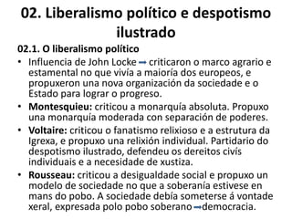 02. Liberalismo político e despotismo
ilustrado
02.1. O liberalismo político
• Influencia de John Locke criticaron o marco agrario e
estamental no que vivía a maioría dos europeos, e
propuxeron una nova organización da sociedade e o
Estado para lograr o progreso.
• Montesquieu: criticou a monarquía absoluta. Propuxo
una monarquía moderada con separación de poderes.
• Voltaire: criticou o fanatismo relixioso e a estrutura da
Igrexa, e propuxo una relixión individual. Partidario do
despotismo ilustrado, defendeu os dereitos civís
individuais e a necesidade de xustiza.
• Rousseau: criticou a desigualdade social e propuxo un
modelo de sociedade no que a soberanía estivese en
mans do pobo. A sociedade debía someterse á vontade
xeral, expresada polo pobo soberano democracia.
 