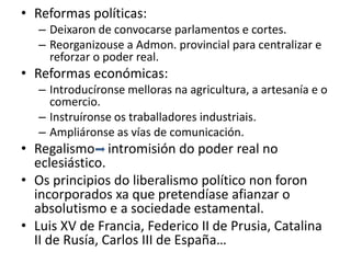 • Reformas políticas:
– Deixaron de convocarse parlamentos e cortes.
– Reorganizouse a Admon. provincial para centralizar e
reforzar o poder real.
• Reformas económicas:
– Introducíronse melloras na agricultura, a artesanía e o
comercio.
– Instruíronse os traballadores industriais.
– Ampliáronse as vías de comunicación.
• Regalismo intromisión do poder real no
eclesiástico.
• Os principios do liberalismo político non foron
incorporados xa que pretendíase afianzar o
absolutismo e a sociedade estamental.
• Luis XV de Francia, Federico II de Prusia, Catalina
II de Rusía, Carlos III de España…
 