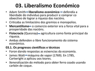 03. Liberalismo Económico
• Adam Smith liberalismo económico defendía a
liberdade do individuo para producir e comprar co
obxectivo de lograr a riqueza das nacións.
• Criticaba as limitacións dos gremios e monopolios.
• Mercantilismo o comercio exterior era a forza vital para a
prosperidade das nacións.
• Fisiocracia (Quesnay) agricultura como fonte principal da
riqueza.
• Ambas defenden o libre funcionamento do sistema
económico.
03.1. Os progresos científicos e técnicos
• Foron dando respostas as esixencias da economía.
• James Watt máquina de vapor (1769). En 1785,
Cartwright a aplicou aos teares.
• Xeneralización do método para obter ferro coado usando
carbón de coque.
 
