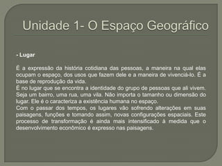 Unidade 1- O Espaço Geográfico- LugarÉ a expressão da história cotidiana das pessoas, a maneira na qual elas ocupam o espaço, dos usos que fazem dele e a maneira de vivenciá-lo. É a base de reprodução da vida.É no lugar que se encontra a identidade do grupo de pessoas que ali vivem. Seja um bairro, uma rua, uma vila. Não importa o tamanho ou dimensão do lugar. Ele é o caracteriza a existência humana no espaço.Com o passar dos tempos, os lugares vão sofrendo alterações em suas paisagens, funções e tomando assim, novas configurações espaciais. Este processo de transformação é ainda mais intensificado à medida que o desenvolvimento econômico é expresso nas paisagens.