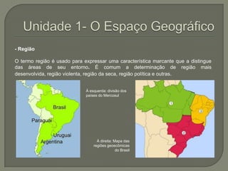 Unidade 1- O Espaço Geográfico- Região O termo região é usado para expressar uma característica marcante que a distingue das áreas de seu entorno. É comum a determinação de região mais desenvolvida, região violenta, região da seca, região política e outras.À esquerda: divisão dos países do MercosulÀ direita: Mapa das regiões geoecômicas do Brasil