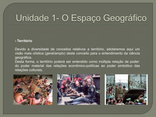 Unidade 1- O Espaço Geográfico- Território Devido a diversidade de conceitos relativos a território, adotaremos aqui um visão mais olística (geral/amplo) deste conceito para o entendimento da ciência geográfica.Desta forma, o território poderá ser entendido como múltipla relação de poder: do poder material das relações econômico-políticas ao poder simbólico das relações culturais. 