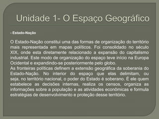 Unidade 1- O Espaço Geográfico- Estado-Nação O Estado-Nação constitui uma das formas de organização do território mais representada em mapas políticos. Foi consolidado no século XIX, onde esta diretamente relacionado a expansão do capitalismo industrial. Este modo de organização do espaço teve início na Europa Ocidental e expandindo-se posteriormente pelo globo.As fronteiras políticas definem a extensão geográfica da soberania do Estado-Nação. No interior do espaço que elas delimitam, ou seja, no território nacional, o poder do Estado é soberano. É ele quem estabelece as decisões internas, realiza os censos, organiza as informações sobre a população e as atividades econômicas e formula estratégias de desenvolvimento e proteção desse território. 
