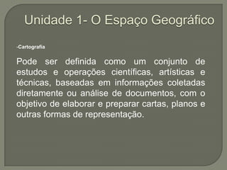 Unidade 1- O Espaço GeográficoCartografiaPode ser definida como um conjunto de estudos e operações científicas, artísticas e técnicas, baseadas em informações coletadas diretamente ou análise de documentos, com o objetivo de elaborar e preparar cartas, planos e outras formas de representação. 