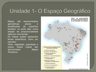 Unidade 1- O Espaço GeográficoMapas: são representações geométricas planas e simplificadas da superfície terrestre, ou parte dela, numa relação de proporcionalidade dada por uma escala.Os mapas podem apresentar temas específicos, como por exemplo: clima, vegetação, população e outros. Esses mapas são denominados Mapas Temáticos.