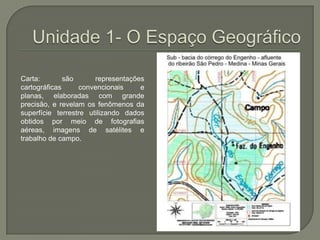 Unidade 1- O Espaço GeográficoCarta: são representações cartográficas convencionais e planas, elaboradas com grande precisão, e revelam os fenômenos da superfície terrestre utilizando dados obtidos por meio de fotografias aéreas, imagens de satélites e trabalho de campo.