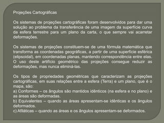 Projeções CartográficasOs sistemas de projeções cartográficas foram desenvolvidos para dar uma solução ao problema da transferência de uma imagem da superfície curva da esfera terrestre para um plano da carta, o que sempre vai acarretar deformações.Os sistemas de projeções constituem-se de uma fórmula matemática que transforma as coordenadas geográficas, a partir de uma superfície esférica (elipsoidal), em coordenadas planas, mantendo correspondência entre elas. O uso deste artifício geométrico das projeções consegue reduzir as deformações, mas nunca eliminá-las.Os tipos de propriedades geométricas que caracterizam as projeções cartográficas, em suas relações entre a esfera (Terra) e um plano, que é o mapa, são:a) Conformes – os ângulos são mantidos idênticos (na esfera e no plano) e as áreas são deformadas.b) Equivalentes – quando as áreas apresentam-se idênticas e os ângulos deformados.c) Afiláticas – quando as áreas e os ângulos apresentam-se deformados.